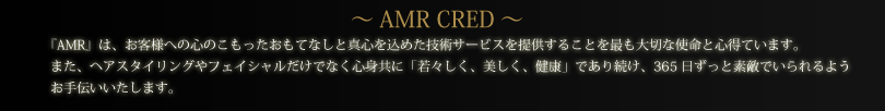 ～AMR CRED～「AMR」は、お客様への心のこもったおもてなしと真心を込めた技術サービスを提供することを最も大切な指名と心得ています。また、ヘアスタイリングやフェイシャルだけでなく心身共に「若々しく、美しく、健康」であり続け、365日ずっと素敵でいられるようお手伝いいたします。